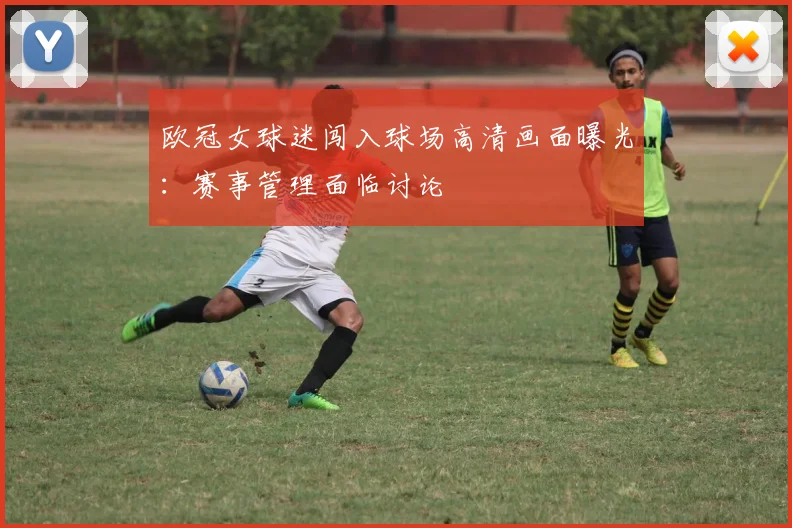 欧冠女球迷闯入球场高清画面曝光：赛事管理面临讨论