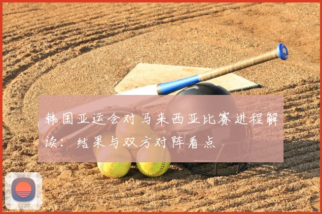 韩国亚运会对马来西亚比赛进程解读:结果与双方对阵看点
