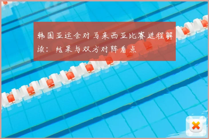 韩国亚运会对马来西亚比赛进程解读:结果与双方对阵看点