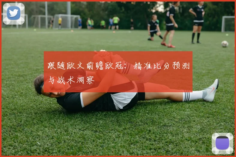 跟随欧文前瞻欧冠：精准比分预测与战术洞察