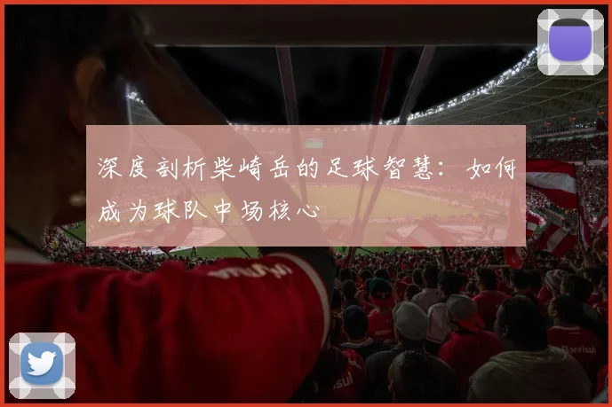 深度剖析柴崎岳的足球智慧:如何成为球队中场核心