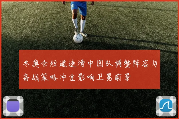 冬奥会短道速滑中国队调整阵容与备战策略冲金影响卫冕前景
