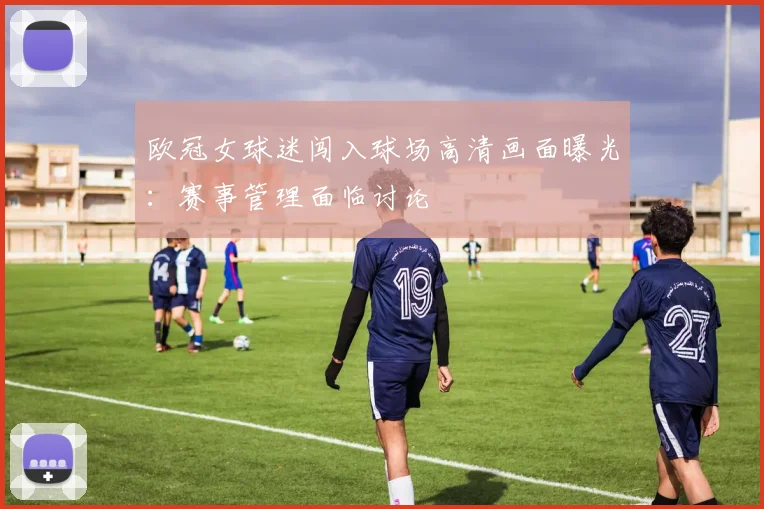 欧冠女球迷闯入球场高清画面曝光：赛事管理面临讨论