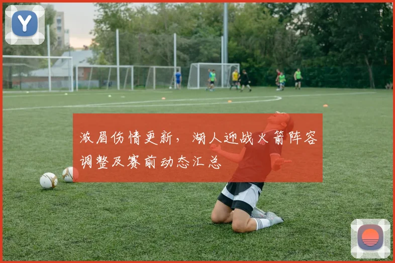 浓眉伤情更新，湖人迎战火箭阵容调整及赛前动态汇总