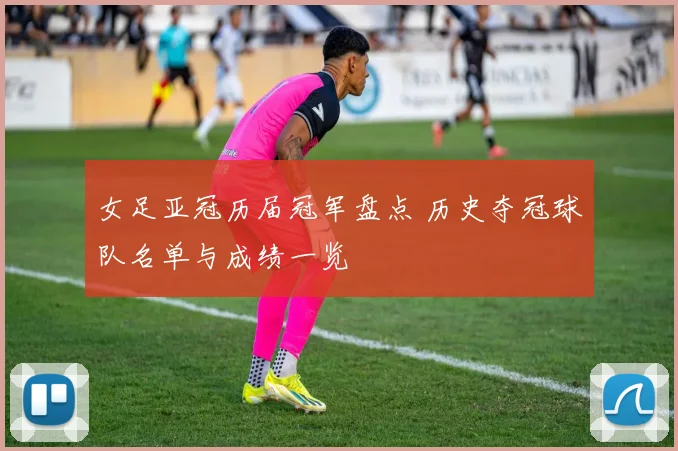 女足亚冠历届冠军盘点 历史夺冠球队名单与成绩一览