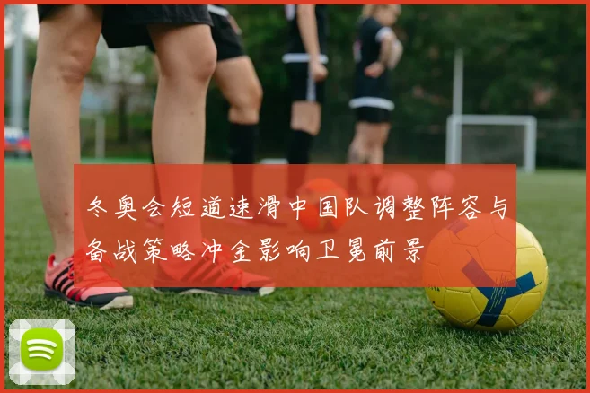冬奥会短道速滑中国队调整阵容与备战策略冲金影响卫冕前景