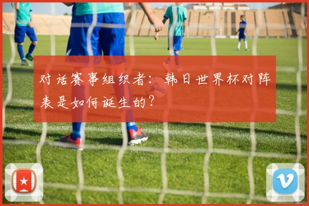 对话赛事组织者：韩日世界杯对阵表是如何诞生的？