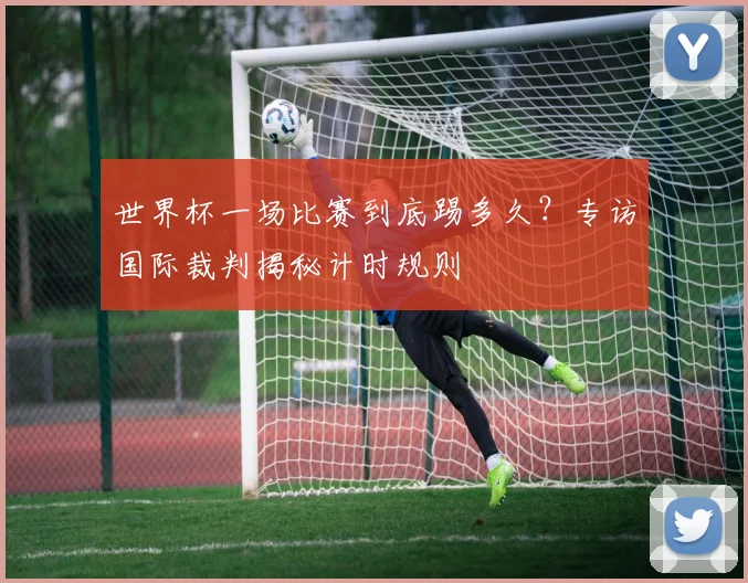 世界杯一场比赛到底踢多久？专访国际裁判揭秘计时规则