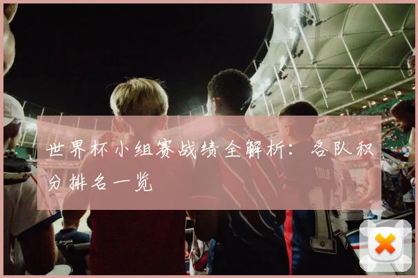 世界杯小组赛战绩全解析：各队积分排名一览