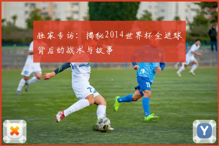 独家专访：揭秘2014世界杯全进球背后的战术与故事