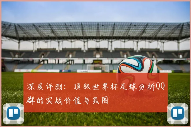 深度评测:顶级世界杯足球分析QQ群的实战价值与氛围