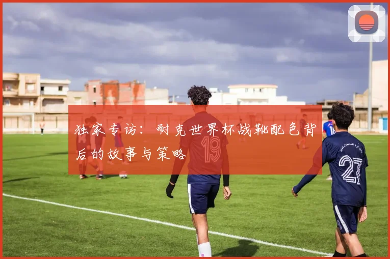 独家专访：耐克世界杯战靴配色背后的故事与策略