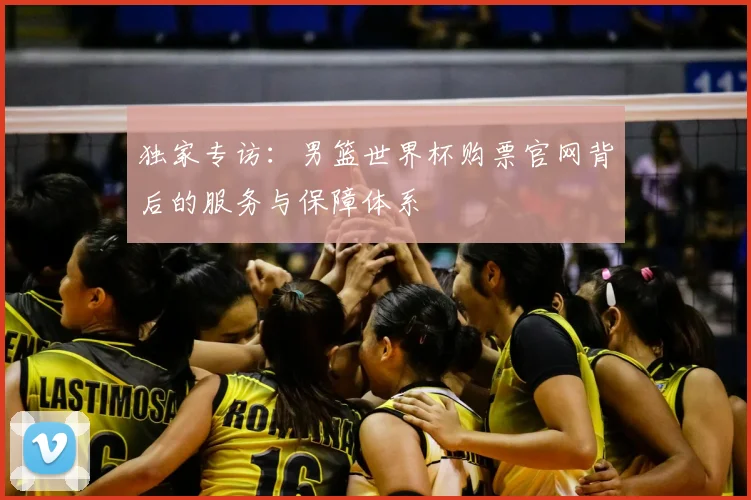 独家专访：男篮世界杯购票官网背后的服务与保障体系