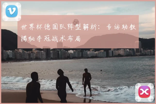 世界杯德国队阵型解析：专访助教揭秘夺冠战术布局