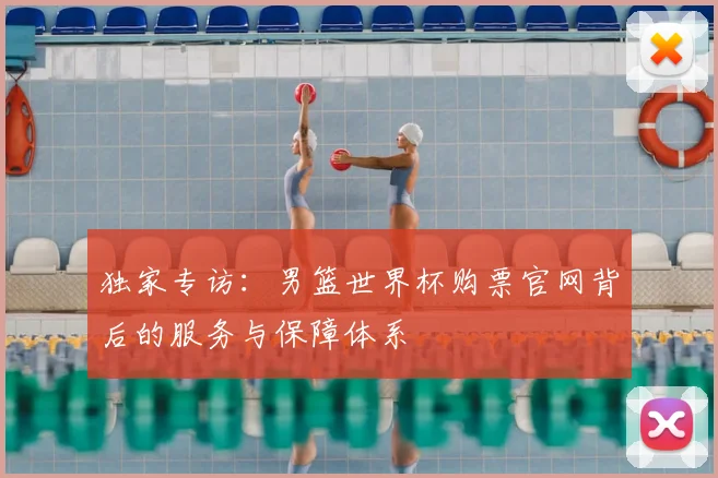 独家专访：男篮世界杯购票官网背后的服务与保障体系