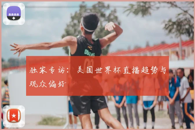 独家专访：美国世界杯直播趋势与观众偏好