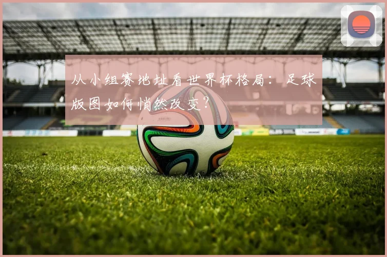 从小组赛地址看世界杯格局:足球版图如何悄然改变?