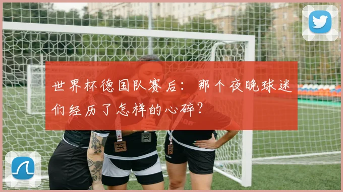 世界杯德国队赛后：那个夜晚球迷们经历了怎样的心碎？