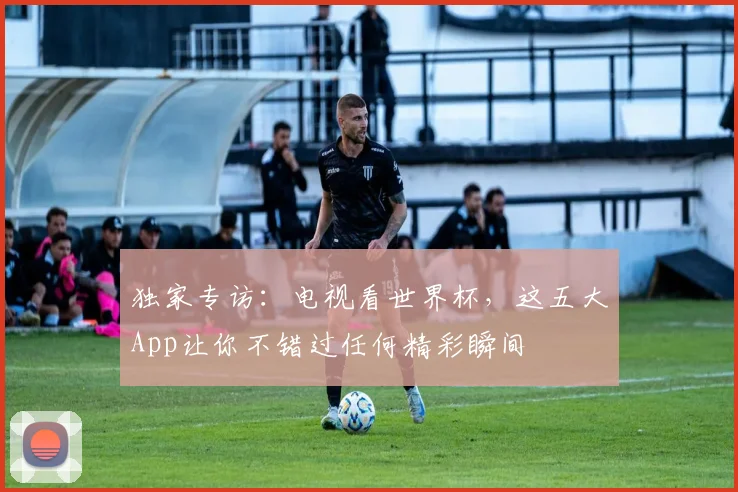 独家专访：电视看世界杯，这五大App让你不错过任何精彩瞬间