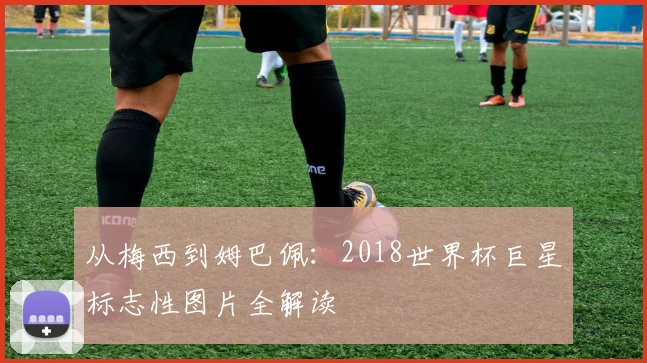 从梅西到姆巴佩：2018世界杯巨星标志性图片全解读