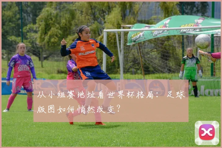 从小组赛地址看世界杯格局:足球版图如何悄然改变?